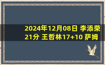 2024年12月08日 李添荣21分 王哲林17+10 萨姆纳24分 上海36分大胜四川